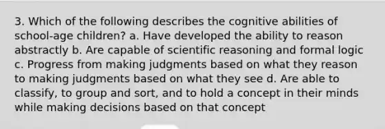 3. Which of the following describes the cognitive abilities of school-age children? a. Have developed the ability to reason abstractly b. Are capable of scientific reasoning and formal logic c. Progress from making judgments based on what they reason to making judgments based on what they see d. Are able to classify, to group and sort, and to hold a concept in their minds while making decisions based on that concept