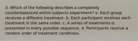 3. Which of the following describes a completely counterbalanced within-subjects experiment? a. Each group receives a different treatment. b. Each participant receives each treatment in the same order. c. A series of treatments is presented in every possible sequence. d. Participants receive a random order of treatment conditions.