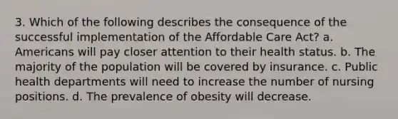 3. Which of the following describes the consequence of the successful implementation of the Affordable Care Act? a. Americans will pay closer attention to their health status. b. The majority of the population will be covered by insurance. c. Public health departments will need to increase the number of nursing positions. d. The prevalence of obesity will decrease.