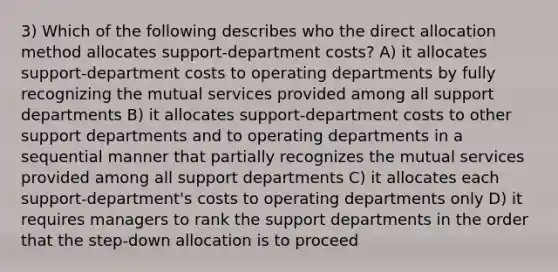 3) Which of the following describes who the direct allocation method allocates support-department costs? A) it allocates support-department costs to operating departments by fully recognizing the mutual services provided among all support departments B) it allocates support-department costs to other support departments and to operating departments in a sequential manner that partially recognizes the mutual services provided among all support departments C) it allocates each support-department's costs to operating departments only D) it requires managers to rank the support departments in the order that the step-down allocation is to proceed