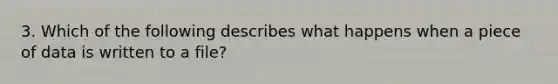 3. Which of the following describes what happens when a piece of data is written to a file?