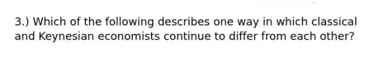 ​3.) Which of the following describes one way in which classical and Keynesian economists continue to differ from each​ other?
