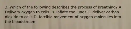 3. Which of the following describes the process of breathing? A. Delivery oxygen to cells. B. Inflate the lungs C. deliver carbon dioxide to cells D. forcible movement of oxygen molecules into <a href='https://www.questionai.com/knowledge/k7oXMfj7lk-the-blood' class='anchor-knowledge'>the blood</a>stream