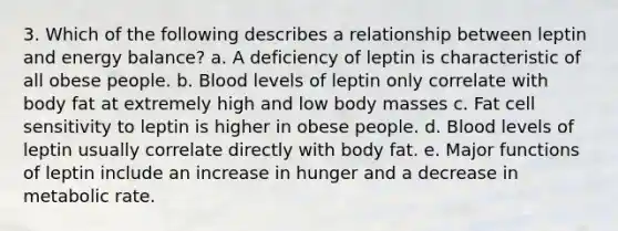 3. Which of the following describes a relationship between leptin and energy balance? a. A deficiency of leptin is characteristic of all obese people. b. Blood levels of leptin only correlate with body fat at extremely high and low body masses c. Fat cell sensitivity to leptin is higher in obese people. d. Blood levels of leptin usually correlate directly with body fat. e. Major functions of leptin include an increase in hunger and a decrease in metabolic rate.