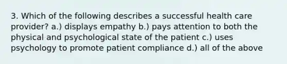 3. Which of the following describes a successful health care provider? a.) displays empathy b.) pays attention to both the physical and psychological state of the patient c.) uses psychology to promote patient compliance d.) all of the above