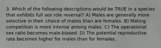 3. Which of the following descriptions would be TRUE in a species that exhibits full sex role reversal? A) Males are generally more selective in their choice of mates than are females. B) Mating competition is more intense among males. C) The operational sex ratio becomes male-biased. D) The potential reproductive rate becomes higher for males than for females.