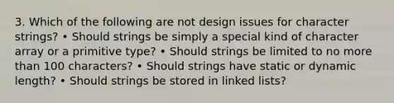 3. Which of the following are not design issues for character strings? • Should strings be simply a special kind of character array or a primitive type? • Should strings be limited to no more than 100 characters? • Should strings have static or dynamic length? • Should strings be stored in linked lists?