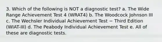 3. Which of the following is NOT a diagnostic test? a. The Wide Range Achievement Test 4 (WRAT4) b. The Woodcock Johnson III c. The Wechsler Individual Achievement Test − Third Edition (WIAT-III) d. The Peabody Individual Achievement Test e. All of these are diagnostic tests.