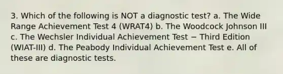 3. Which of the following is NOT a diagnostic test? a. The Wide Range Achievement Test 4 (WRAT4) b. The Woodcock Johnson III c. The Wechsler Individual Achievement Test − Third Edition (WIAT-III) d. The Peabody Individual Achievement Test e. All of these are diagnostic tests.