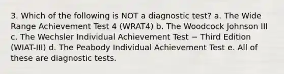 3. Which of the following is NOT a diagnostic test? a. The Wide Range Achievement Test 4 (WRAT4) b. The Woodcock Johnson III c. The Wechsler Individual Achievement Test − Third Edition (WIAT-III) d. The Peabody Individual Achievement Test e. All of these are diagnostic tests.