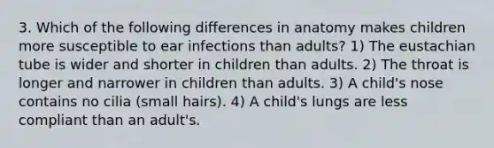 3. Which of the following differences in anatomy makes children more susceptible to ear infections than adults? 1) The eustachian tube is wider and shorter in children than adults. 2) The throat is longer and narrower in children than adults. 3) A child's nose contains no cilia (small hairs). 4) A child's lungs are less compliant than an adult's.