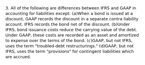 3. All of the following are differences between IFRS and GAAP in accounting for liabilities except: (a)When a bond is issued at a discount, GAAP records the discount in a separate contra liability account. IFRS records the bond net of the discount. (b)Under IFRS, bond issuance costs reduce the carrying value of the debt. Under GAAP, these costs are recorded as an asset and amortized to expense over the terms of the bond. (c)GAAP, but not IFRS, uses the term "troubled-debt restructurings." (d)GAAP, but not IFRS, uses the term "provisions" for contingent liabilities which are accrued.