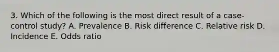 3. Which of the following is the most direct result of a case-control study? A. Prevalence B. Risk difference C. Relative risk D. Incidence E. Odds ratio