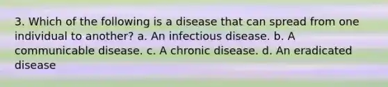 3. Which of the following is a disease that can spread from one individual to another? a. An infectious disease. b. A communicable disease. c. A chronic disease. d. An eradicated disease