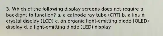 3. Which of the following display screens does not require a backlight to function? a. a cathode ray tube (CRT) b. a liquid crystal display (LCD) c. an organic light-emitting diode (OLED) display d. a light-emitting diode (LED) display