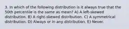 3. In which of the following distribution is it always true that the 50th percentile is the same as mean? A) A left-skewed distribution. B) A right-skewed distribution. C) A symmetrical distribution. D) Always or in any distribution. E) Never.