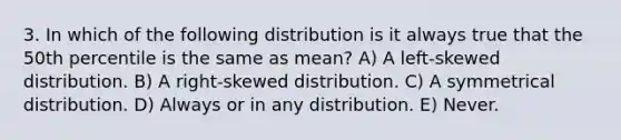 3. In which of the following distribution is it always true that the 50th percentile is the same as mean? A) A left-skewed distribution. B) A right-skewed distribution. C) A symmetrical distribution. D) Always or in any distribution. E) Never.