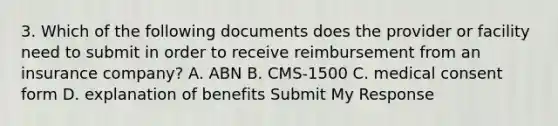 3. Which of the following documents does the provider or facility need to submit in order to receive reimbursement from an insurance company? A. ABN B. CMS-1500 C. medical consent form D. explanation of benefits Submit My Response