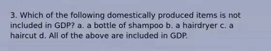 3. Which of the following domestically produced items is not included in GDP? a. a bottle of shampoo b. a hairdryer c. a haircut d. All of the above are included in GDP.