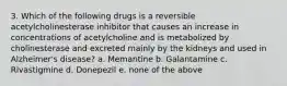 3. Which of the following drugs is a reversible acetylcholinesterase inhibitor that causes an increase in concentrations of acetylcholine and is metabolized by cholinesterase and excreted mainly by the kidneys and used in Alzheimer's disease? a. Memantine b. Galantamine c. Rivastigmine d. Donepezil e. none of the above