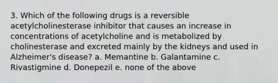 3. Which of the following drugs is a reversible acetylcholinesterase inhibitor that causes an increase in concentrations of acetylcholine and is metabolized by cholinesterase and excreted mainly by the kidneys and used in Alzheimer's disease? a. Memantine b. Galantamine c. Rivastigmine d. Donepezil e. none of the above