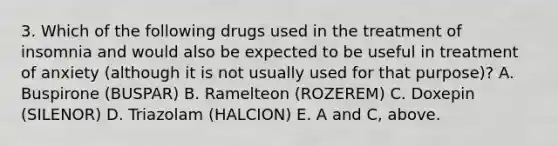 3. Which of the following drugs used in the treatment of insomnia and would also be expected to be useful in treatment of anxiety (although it is not usually used for that purpose)? A. Buspirone (BUSPAR) B. Ramelteon (ROZEREM) C. Doxepin (SILENOR) D. Triazolam (HALCION) E. A and C, above.