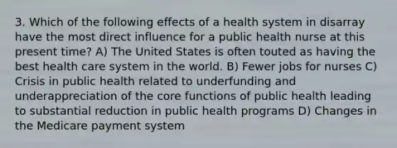 3. Which of the following effects of a health system in disarray have the most direct influence for a public health nurse at this present time? A) The United States is often touted as having the best health care system in the world. B) Fewer jobs for nurses C) Crisis in public health related to underfunding and underappreciation of the core functions of public health leading to substantial reduction in public health programs D) Changes in the Medicare payment system