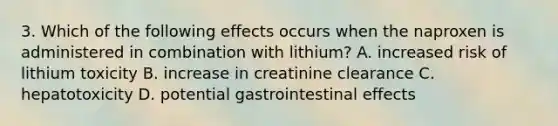 3. Which of the following effects occurs when the naproxen is administered in combination with lithium? A. increased risk of lithium toxicity B. increase in creatinine clearance C. hepatotoxicity D. potential gastrointestinal effects