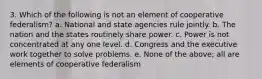 3. Which of the following is not an element of cooperative federalism? a. National and state agencies rule jointly. b. The nation and the states routinely share power. c. Power is not concentrated at any one level. d. Congress and the executive work together to solve problems. e. None of the above; all are elements of cooperative federalism