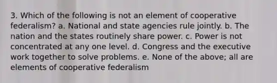 3. Which of the following is not an element of cooperative federalism? a. National and state agencies rule jointly. b. The nation and the states routinely share power. c. Power is not concentrated at any one level. d. Congress and the executive work together to solve problems. e. None of the above; all are elements of cooperative federalism