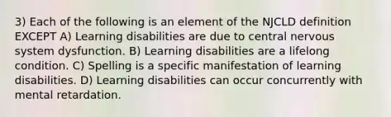 3) Each of the following is an element of the NJCLD definition EXCEPT A) Learning disabilities are due to central nervous system dysfunction. B) Learning disabilities are a lifelong condition. C) Spelling is a specific manifestation of learning disabilities. D) Learning disabilities can occur concurrently with mental retardation.