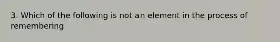 3. Which of the following is not an element in the process of remembering