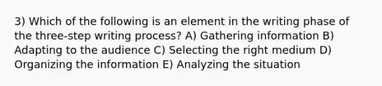 3) Which of the following is an element in the writing phase of the three-step writing process? A) Gathering information B) Adapting to the audience C) Selecting the right medium D) Organizing the information E) Analyzing the situation