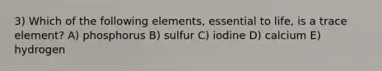 3) Which of the following elements, essential to life, is a trace element? A) phosphorus B) sulfur C) iodine D) calcium E) hydrogen