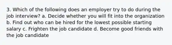 3. Which of the following does an employer try to do during the job interview? a. Decide whether you will fit into the organization b. Find out who can be hired for the lowest possible starting salary c. Frighten the job candidate d. Become good friends with the job candidate