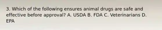 3. Which of the following ensures animal drugs are safe and effective before approval? A. USDA B. FDA C. Veterinarians D. EPA