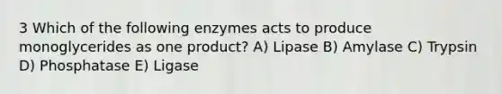 3 Which of the following enzymes acts to produce monoglycerides as one product? A) Lipase B) Amylase C) Trypsin D) Phosphatase E) Ligase