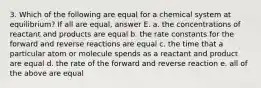 3. Which of the following are equal for a chemical system at equilibrium? If all are equal, answer E. a. the concentrations of reactant and products are equal b. the rate constants for the forward and reverse reactions are equal c. the time that a particular atom or molecule spends as a reactant and product are equal d. the rate of the forward and reverse reaction e. all of the above are equal