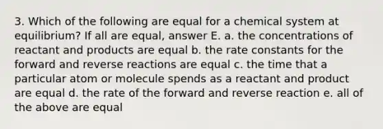 3. Which of the following are equal for a chemical system at equilibrium? If all are equal, answer E. a. the concentrations of reactant and products are equal b. the rate constants for the forward and reverse reactions are equal c. the time that a particular atom or molecule spends as a reactant and product are equal d. the rate of the forward and reverse reaction e. all of the above are equal