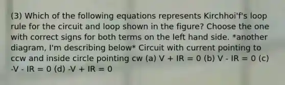 (3) Which of the following equations represents Kirchhoi'f's loop rule for the circuit and loop shown in the figure? Choose the one with correct signs for both terms on the left hand side. *another diagram, I'm describing below* Circuit with current pointing to ccw and inside circle pointing cw (a) V + IR = 0 (b) V - IR = 0 (c) -V - IR = 0 (d) -V + IR = 0