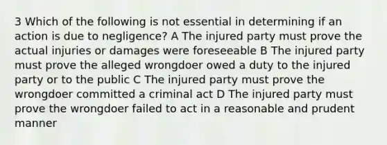 3 Which of the following is not essential in determining if an action is due to negligence? A The injured party must prove the actual injuries or damages were foreseeable B The injured party must prove the alleged wrongdoer owed a duty to the injured party or to the public C The injured party must prove the wrongdoer committed a criminal act D The injured party must prove the wrongdoer failed to act in a reasonable and prudent manner