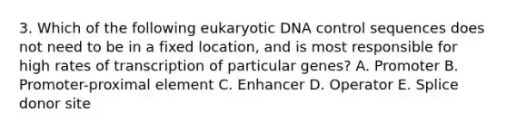 3. Which of the following eukaryotic DNA control sequences does not need to be in a fixed location, and is most responsible for high rates of transcription of particular genes? A. Promoter B. Promoter-proximal element C. Enhancer D. Operator E. Splice donor site