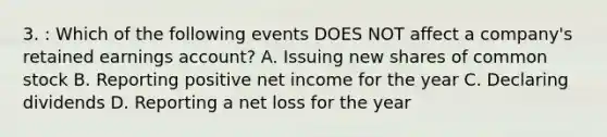 3. : Which of the following events DOES NOT affect a company's retained earnings account? A. Issuing new shares of common stock B. Reporting positive net income for the year C. Declaring dividends D. Reporting a net loss for the year