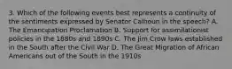 3. Which of the following events best represents a continuity of the sentiments expressed by Senator Calhoun in the speech? A. The Emancipation Proclamation B. Support for assimilationist policies in the 1880s and 1890s C. The Jim Crow laws established in the South after the Civil War D. The Great Migration of African Americans out of the South in the 1910s