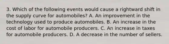 3. Which of the following events would cause a rightward shift in the supply curve for automobiles? A. An improvement in the technology used to produce automobiles. B. An increase in the cost of labor for automobile producers. C. An increase in taxes for automobile producers. D. A decrease in the number of sellers.