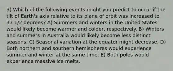 3) Which of the following events might you predict to occur if the tilt of Earth's axis relative to its plane of orbit was increased to 33 1/2 degrees? A) Summers and winters in the United States would likely become warmer and colder, respectively. B) Winters and summers in Australia would likely become less distinct seasons. C) Seasonal variation at the equator might decrease. D) Both northern and southern hemispheres would experience summer and winter at the same time. E) Both poles would experience massive ice melts.