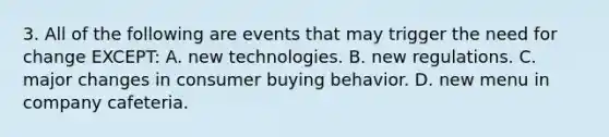 3. All of the following are events that may trigger the need for change EXCEPT: A. new technologies. B. new regulations. C. major changes in consumer buying behavior. D. new menu in company cafeteria.