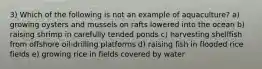 3) Which of the following is not an example of aquaculture? a) growing oysters and mussels on rafts lowered into the ocean b) raising shrimp in carefully tended ponds c) harvesting shellfish from offshore oil-drilling platforms d) raising fish in flooded rice fields e) growing rice in fields covered by water