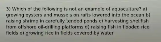 3) Which of the following is not an example of aquaculture? a) growing oysters and mussels on rafts lowered into the ocean b) raising shrimp in carefully tended ponds c) harvesting shellfish from offshore oil-drilling platforms d) raising fish in flooded rice fields e) growing rice in fields covered by water