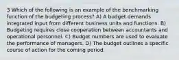 3 Which of the following is an example of the benchmarking function of the budgeting process? A) A budget demands integrated input from different business units and functions. B) Budgeting requires close cooperation between accountants and operational personnel. C) Budget numbers are used to evaluate the performance of managers. D) The budget outlines a specific course of action for the coming period.